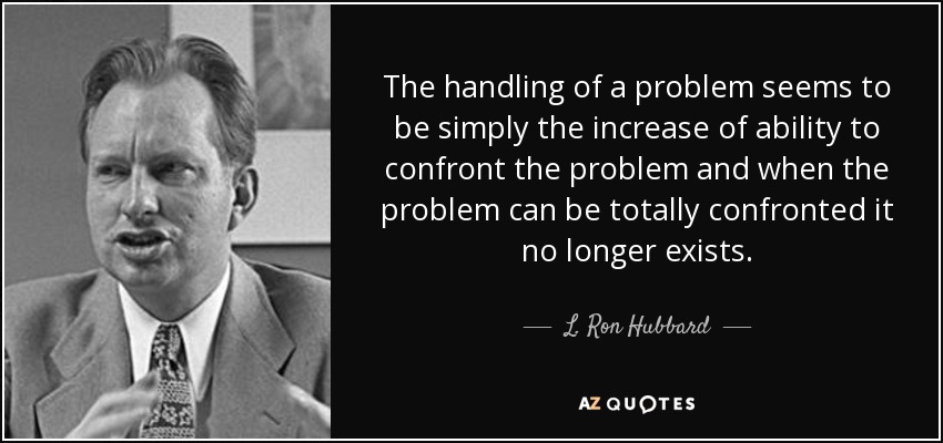 The handling of a problem seems to be simply the increase of ability to confront the problem and when the problem can be totally confronted it no longer exists. - L. Ron Hubbard