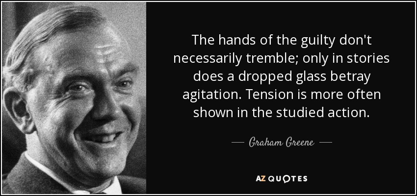 The hands of the guilty don't necessarily tremble; only in stories does a dropped glass betray agitation. Tension is more often shown in the studied action. - Graham Greene