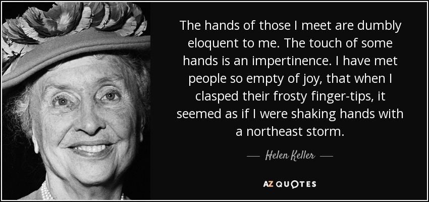The hands of those I meet are dumbly eloquent to me. The touch of some hands is an impertinence. I have met people so empty of joy, that when I clasped their frosty finger-tips, it seemed as if I were shaking hands with a northeast storm. - Helen Keller
