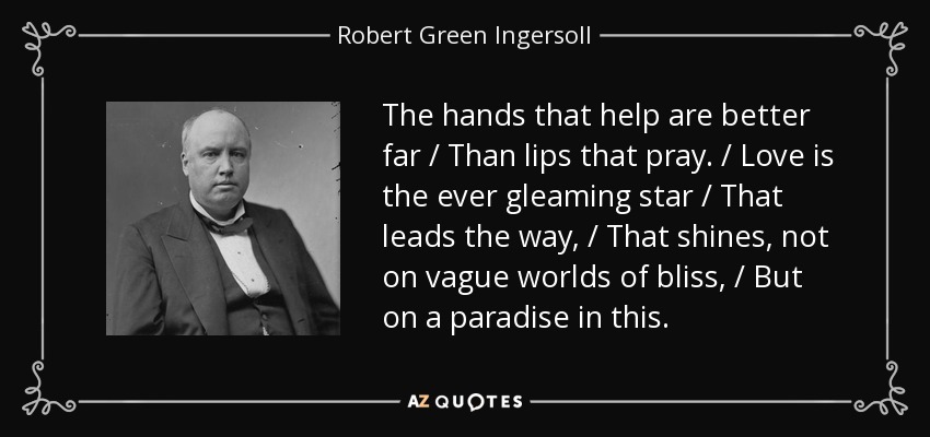 The hands that help are better far / Than lips that pray. / Love is the ever gleaming star / That leads the way, / That shines, not on vague worlds of bliss, / But on a paradise in this. - Robert Green Ingersoll