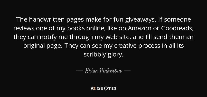 The handwritten pages make for fun giveaways. If someone reviews one of my books online, like on Amazon or Goodreads, they can notify me through my web site, and I'll send them an original page. They can see my creative process in all its scribbly glory. - Brian Pinkerton