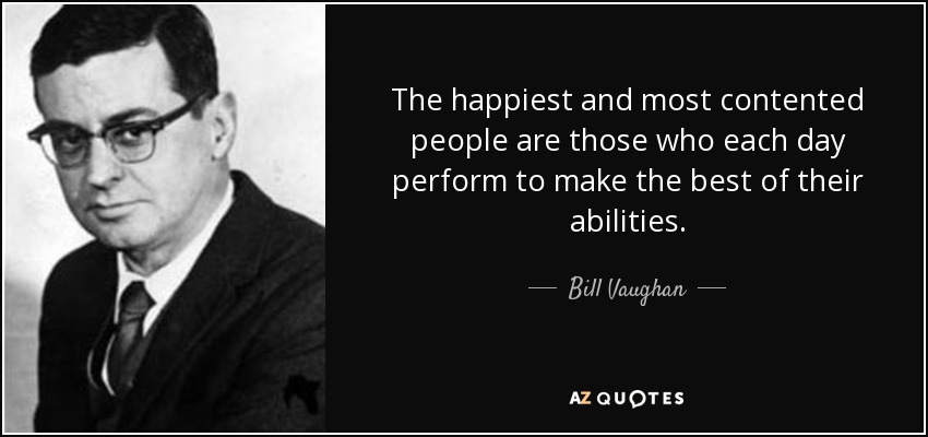 The happiest and most contented people are those who each day perform to make the best of their abilities. - Bill Vaughan