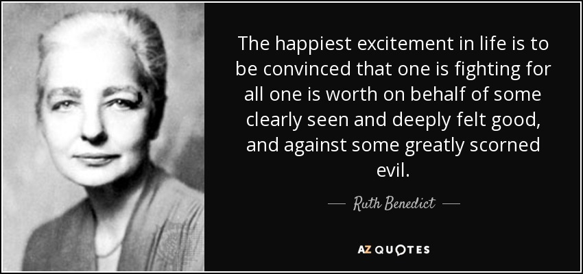 The happiest excitement in life is to be convinced that one is fighting for all one is worth on behalf of some clearly seen and deeply felt good, and against some greatly scorned evil. - Ruth Benedict