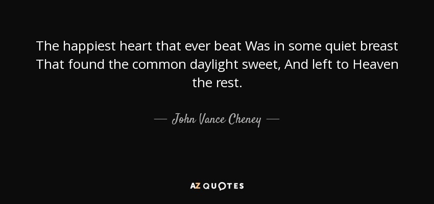 The happiest heart that ever beat Was in some quiet breast That found the common daylight sweet, And left to Heaven the rest. - John Vance Cheney