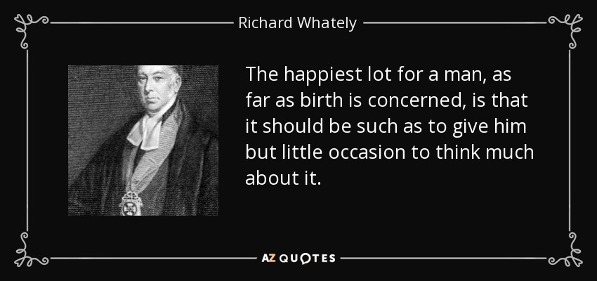 The happiest lot for a man, as far as birth is concerned, is that it should be such as to give him but little occasion to think much about it. - Richard Whately
