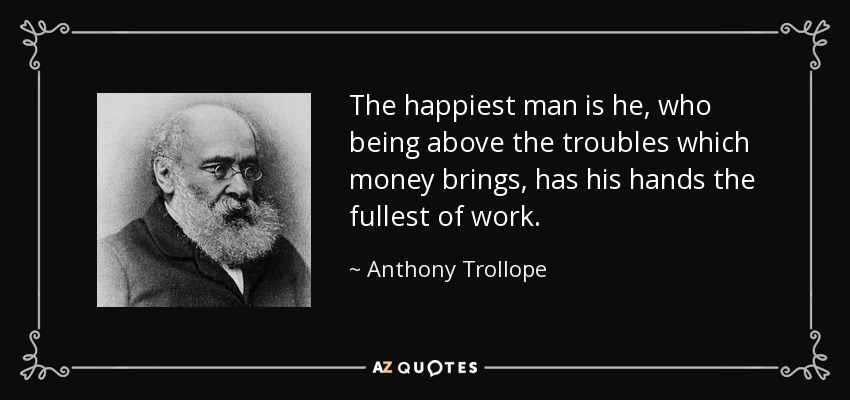 The happiest man is he, who being above the troubles which money brings, has his hands the fullest of work. - Anthony Trollope