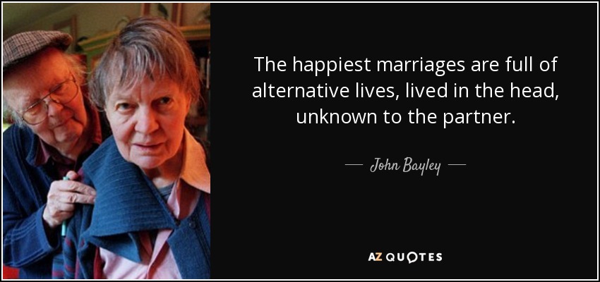 The happiest marriages are full of alternative lives, lived in the head, unknown to the partner. - John Bayley