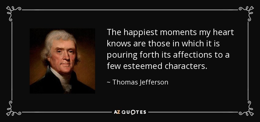 The happiest moments my heart knows are those in which it is pouring forth its affections to a few esteemed characters. - Thomas Jefferson