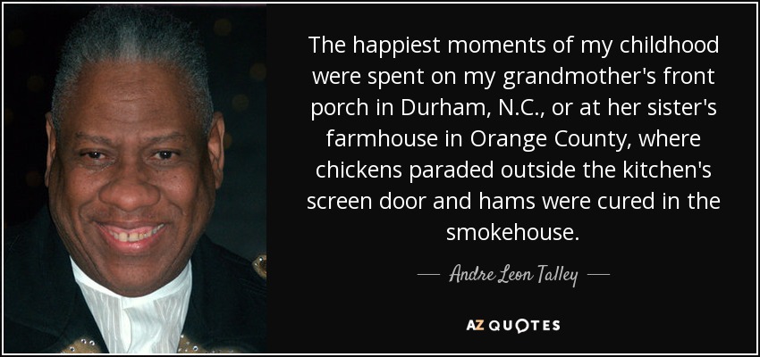 The happiest moments of my childhood were spent on my grandmother's front porch in Durham, N.C., or at her sister's farmhouse in Orange County, where chickens paraded outside the kitchen's screen door and hams were cured in the smokehouse. - Andre Leon Talley