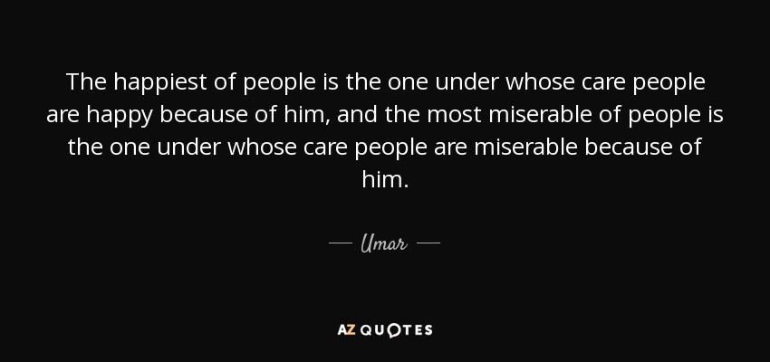 The happiest of people is the one under whose care people are happy because of him, and the most miserable of people is the one under whose care people are miserable because of him. - Umar