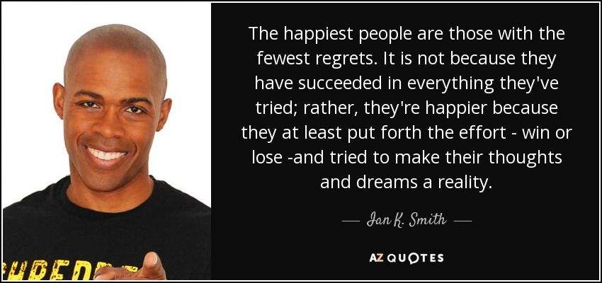 The happiest people are those with the fewest regrets. It is not because they have succeeded in everything they've tried; rather, they're happier because they at least put forth the effort - win or lose -and tried to make their thoughts and dreams a reality. - Ian K. Smith