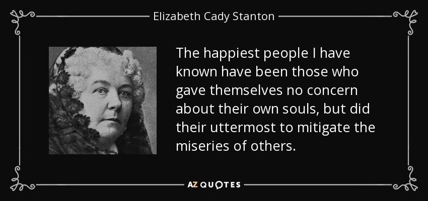 The happiest people I have known have been those who gave themselves no concern about their own souls, but did their uttermost to mitigate the miseries of others. - Elizabeth Cady Stanton