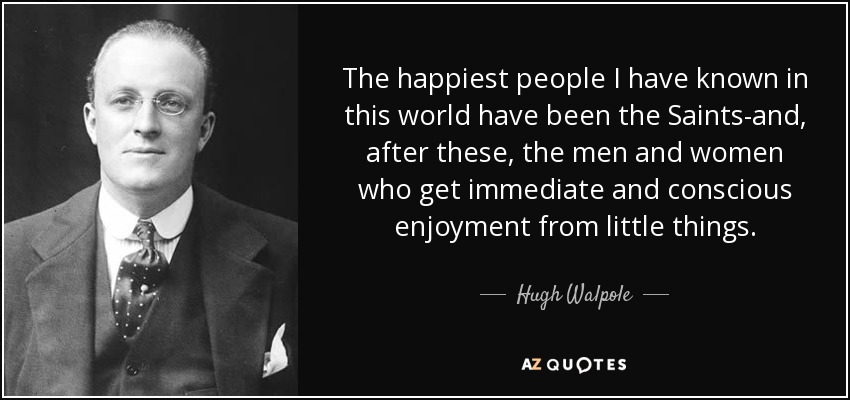 The happiest people I have known in this world have been the Saints-and, after these, the men and women who get immediate and conscious enjoyment from little things. - Hugh Walpole