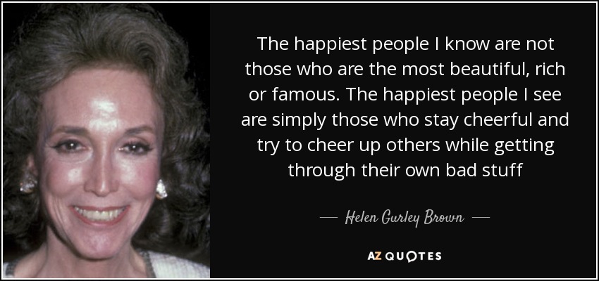 The happiest people I know are not those who are the most beautiful, rich or famous. The happiest people I see are simply those who stay cheerful and try to cheer up others while getting through their own bad stuff - Helen Gurley Brown