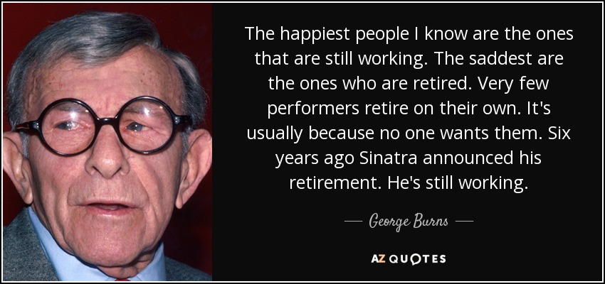 The happiest people I know are the ones that are still working. The saddest are the ones who are retired. Very few performers retire on their own. It's usually because no one wants them. Six years ago Sinatra announced his retirement. He's still working. - George Burns