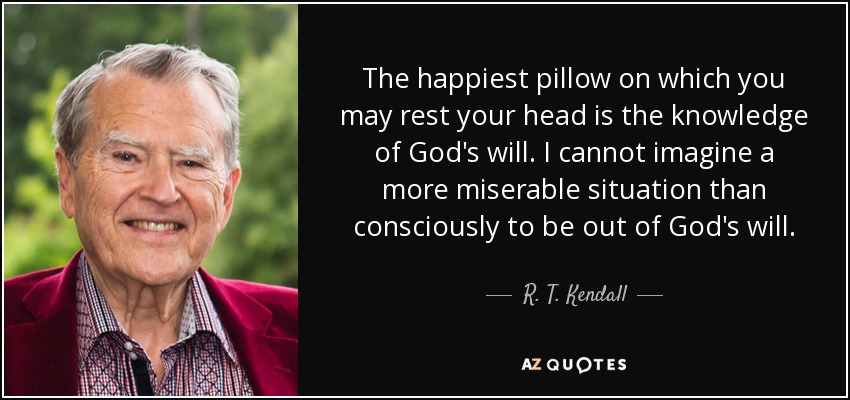 The happiest pillow on which you may rest your head is the knowledge of God's will. I cannot imagine a more miserable situation than consciously to be out of God's will. - R. T. Kendall