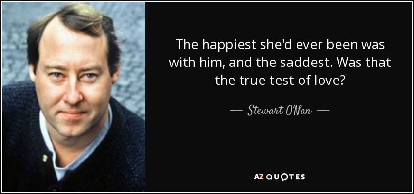 The happiest she'd ever been was with him, and the saddest. Was that the true test of love? - Stewart O'Nan