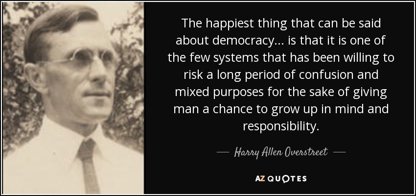 The happiest thing that can be said about democracy... is that it is one of the few systems that has been willing to risk a long period of confusion and mixed purposes for the sake of giving man a chance to grow up in mind and responsibility. - Harry Allen Overstreet