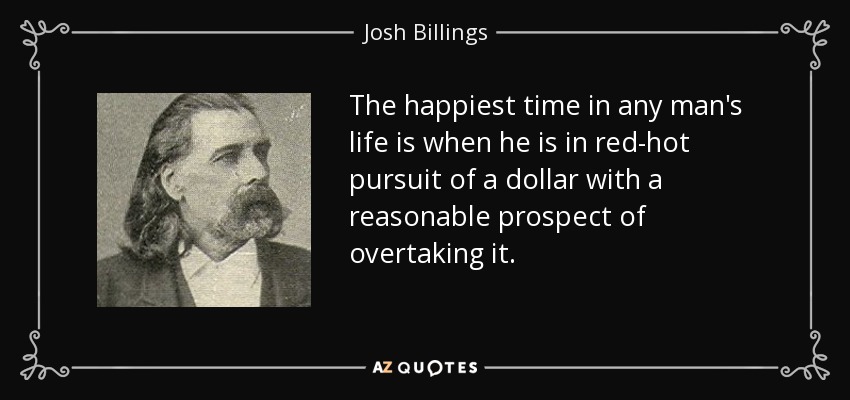 The happiest time in any man's life is when he is in red-hot pursuit of a dollar with a reasonable prospect of overtaking it. - Josh Billings