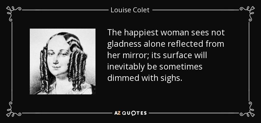 The happiest woman sees not gladness alone reflected from her mirror; its surface will inevitably be sometimes dimmed with sighs. - Louise Colet