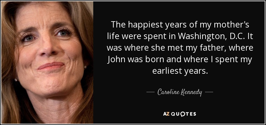 The happiest years of my mother's life were spent in Washington, D.C. It was where she met my father, where John was born and where I spent my earliest years. - Caroline Kennedy