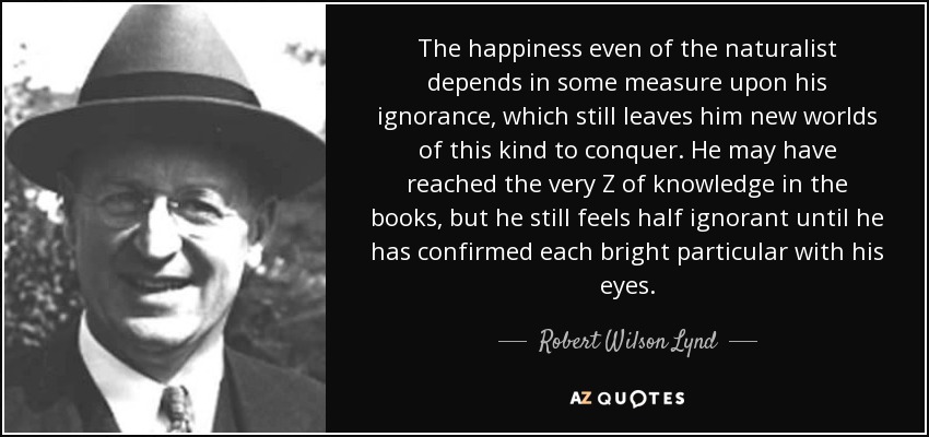 The happiness even of the naturalist depends in some measure upon his ignorance, which still leaves him new worlds of this kind to conquer. He may have reached the very Z of knowledge in the books, but he still feels half ignorant until he has confirmed each bright particular with his eyes. - Robert Wilson Lynd