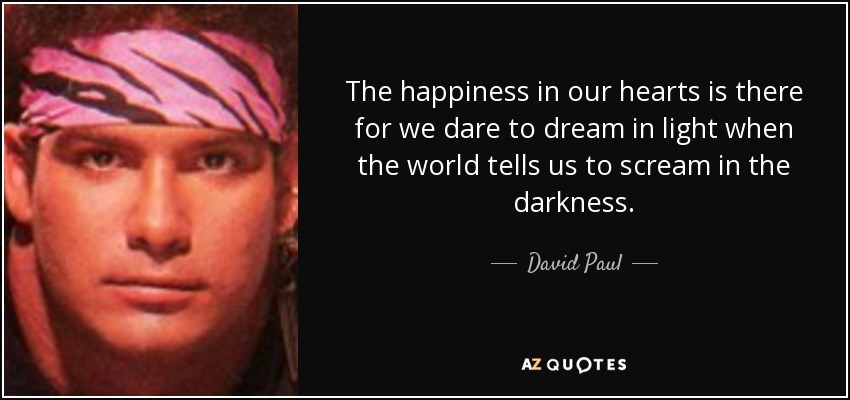 The happiness in our hearts is there for we dare to dream in light when the world tells us to scream in the darkness. - David Paul