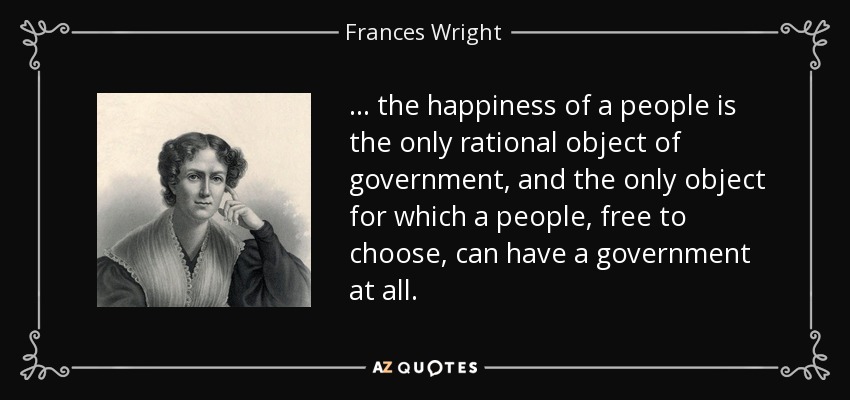 ... the happiness of a people is the only rational object of government, and the only object for which a people, free to choose, can have a government at all. - Frances Wright
