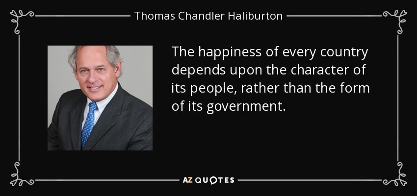 The happiness of every country depends upon the character of its people, rather than the form of its government. - Thomas Chandler Haliburton
