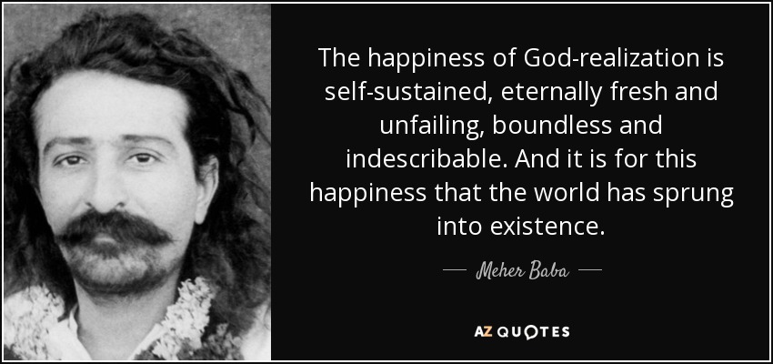 The happiness of God-realization is self-sustained, eternally fresh and unfailing, boundless and indescribable. And it is for this happiness that the world has sprung into existence. - Meher Baba
