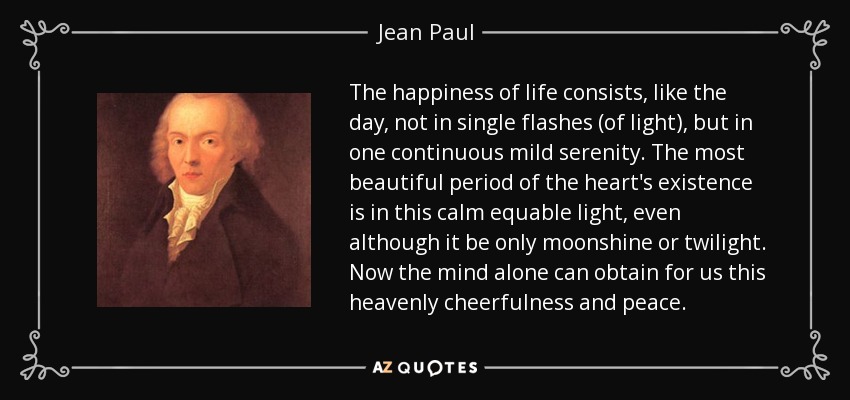 The happiness of life consists, like the day, not in single flashes (of light), but in one continuous mild serenity. The most beautiful period of the heart's existence is in this calm equable light, even although it be only moonshine or twilight. Now the mind alone can obtain for us this heavenly cheerfulness and peace. - Jean Paul