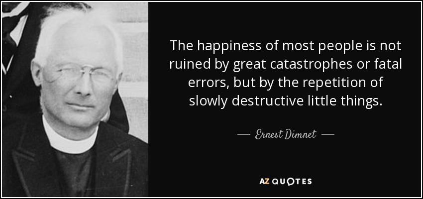 The happiness of most people is not ruined by great catastrophes or fatal errors, but by the repetition of slowly destructive little things. - Ernest Dimnet
