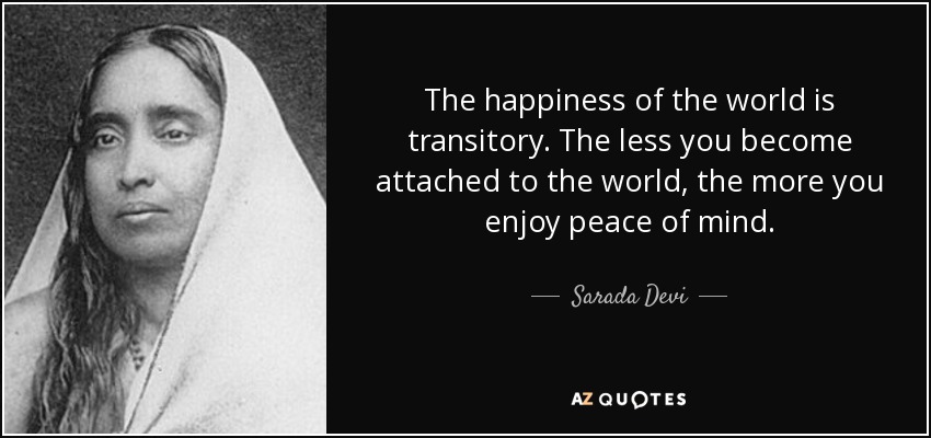 The happiness of the world is transitory. The less you become attached to the world, the more you enjoy peace of mind. - Sarada Devi