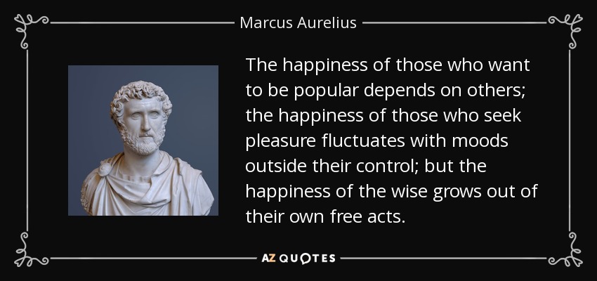 The happiness of those who want to be popular depends on others; the happiness of those who seek pleasure fluctuates with moods outside their control; but the happiness of the wise grows out of their own free acts. - Marcus Aurelius