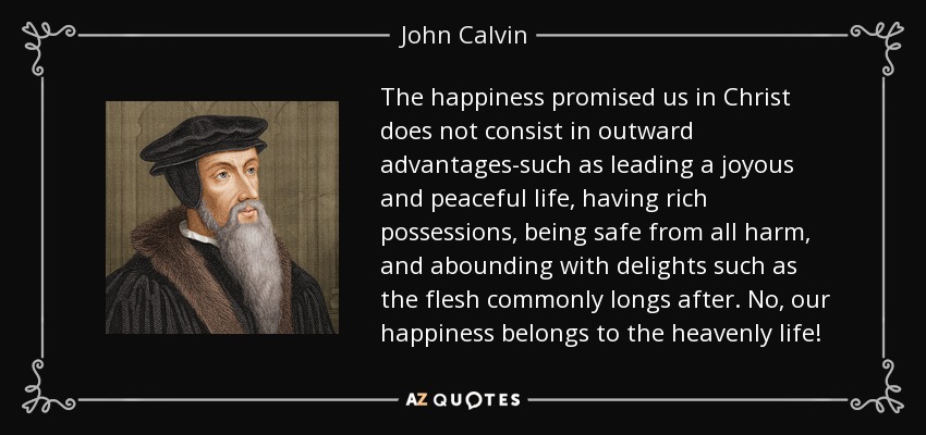 The happiness promised us in Christ does not consist in outward advantages-such as leading a joyous and peaceful life, having rich possessions, being safe from all harm, and abounding with delights such as the flesh commonly longs after. No, our happiness belongs to the heavenly life! - John Calvin
