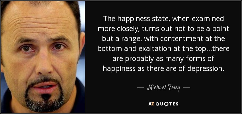 The happiness state, when examined more closely, turns out not to be a point but a range, with contentment at the bottom and exaltation at the top...there are probably as many forms of happiness as there are of depression. - Michael Foley