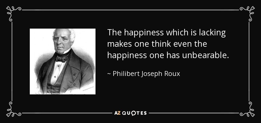 The happiness which is lacking makes one think even the happiness one has unbearable. - Philibert Joseph Roux