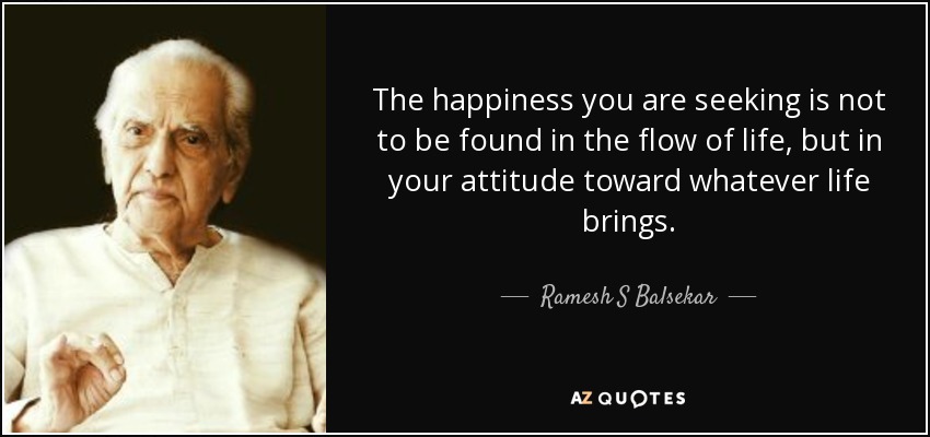 The happiness you are seeking is not to be found in the flow of life, but in your attitude toward whatever life brings. - Ramesh S Balsekar