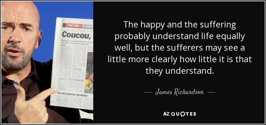 The happy and the suffering probably understand life equally well, but the sufferers may see a little more clearly how little it is that they understand. - James Richardson