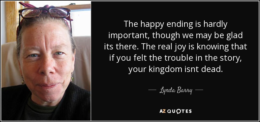 The happy ending is hardly important, though we may be glad its there. The real joy is knowing that if you felt the trouble in the story, your kingdom isnt dead. - Lynda Barry