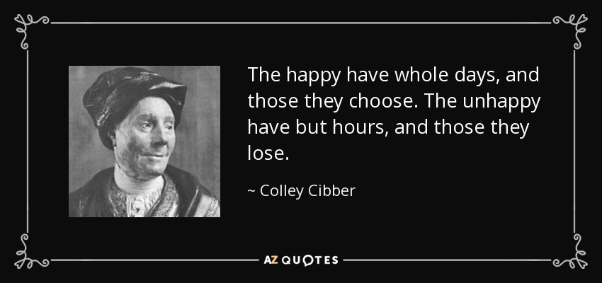 The happy have whole days, and those they choose. The unhappy have but hours, and those they lose. - Colley Cibber