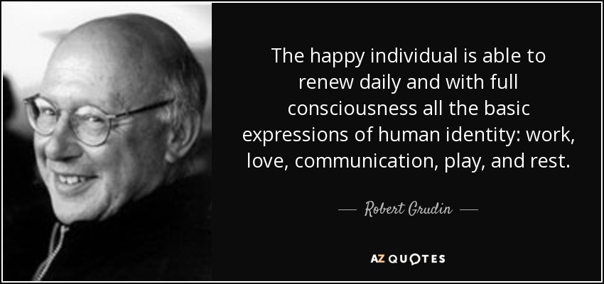 The happy individual is able to renew daily and with full consciousness all the basic expressions of human identity: work, love, communication, play, and rest. - Robert Grudin