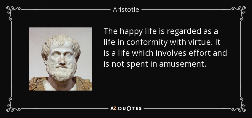 The happy life is regarded as a life in conformity with virtue. It is a life which involves effort and is not spent in amusement. - Aristotle