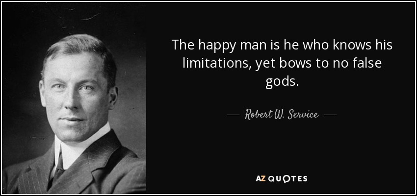 The happy man is he who knows his limitations, yet bows to no false gods. - Robert W. Service