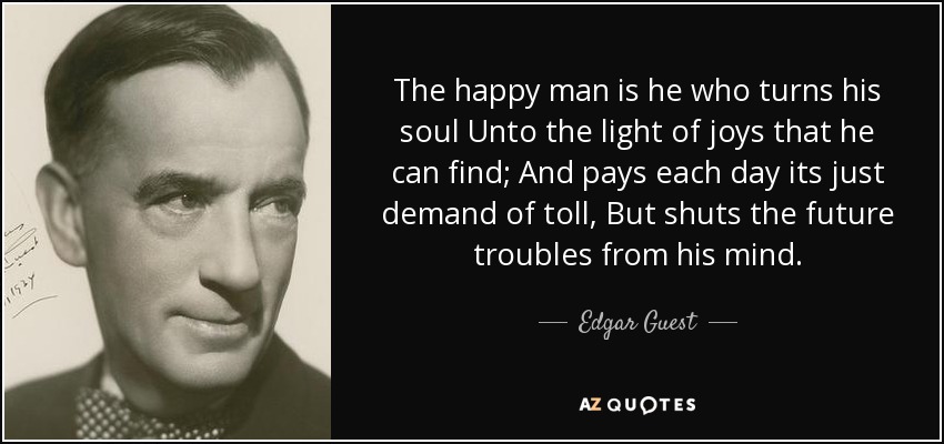 The happy man is he who turns his soul Unto the light of joys that he can find; And pays each day its just demand of toll, But shuts the future troubles from his mind. - Edgar Guest