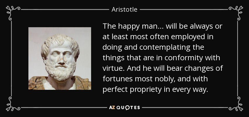 The happy man . . . will be always or at least most often employed in doing and contemplating the things that are in conformity with virtue. And he will bear changes of fortunes most nobly, and with perfect propriety in every way. - Aristotle