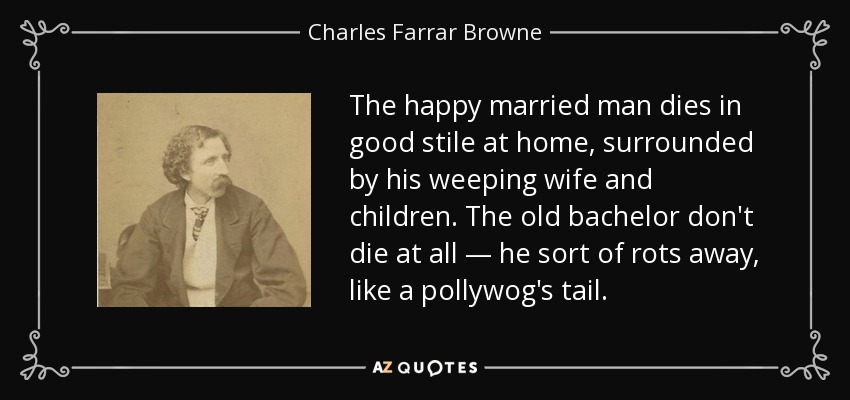 The happy married man dies in good stile at home, surrounded by his weeping wife and children. The old bachelor don't die at all — he sort of rots away, like a pollywog's tail. - Charles Farrar Browne
