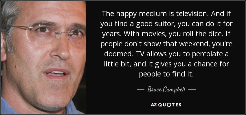 The happy medium is television. And if you find a good suitor, you can do it for years. With movies, you roll the dice. If people don't show that weekend, you're doomed. TV allows you to percolate a little bit, and it gives you a chance for people to find it. - Bruce Campbell