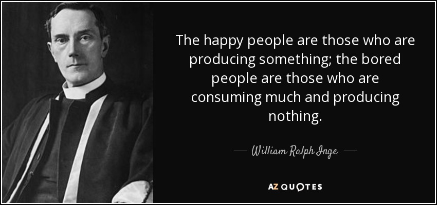 The happy people are those who are producing something; the bored people are those who are consuming much and producing nothing. - William Ralph Inge