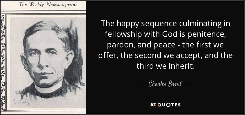 The happy sequence culminating in fellowship with God is penitence, pardon, and peace - the first we offer, the second we accept, and the third we inherit. - Charles Brent